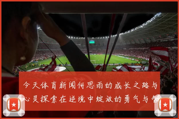 今天体育新闻何思雨的成长之路与心灵探索在逆境中绽放的勇气与智慧