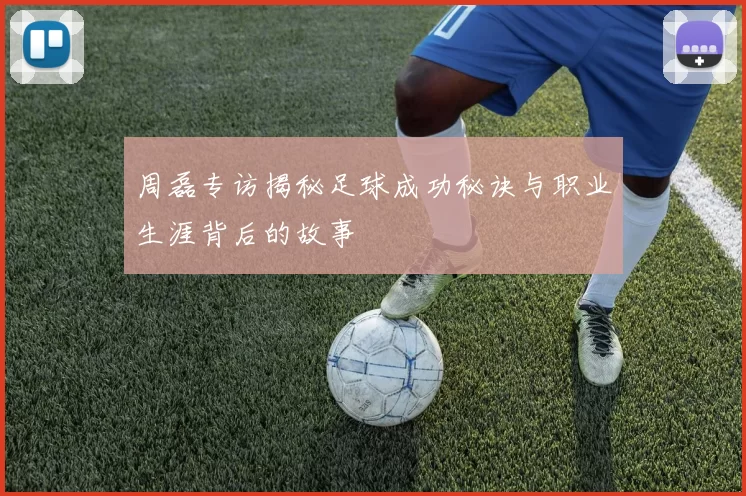 周磊专访揭秘足球成功秘诀与职业生涯背后的故事